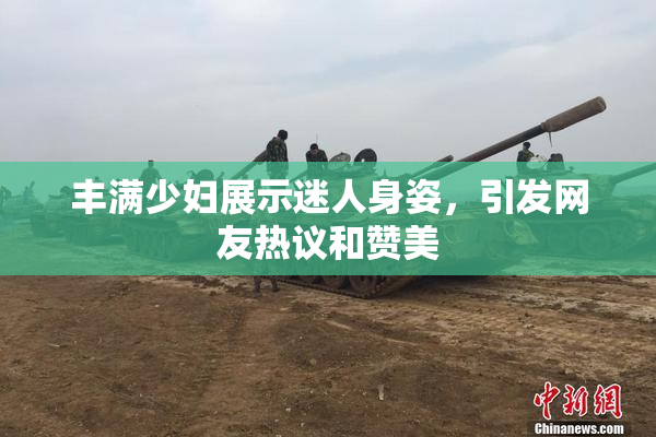丰满少妇展示迷人身姿，引发网友热议和赞美