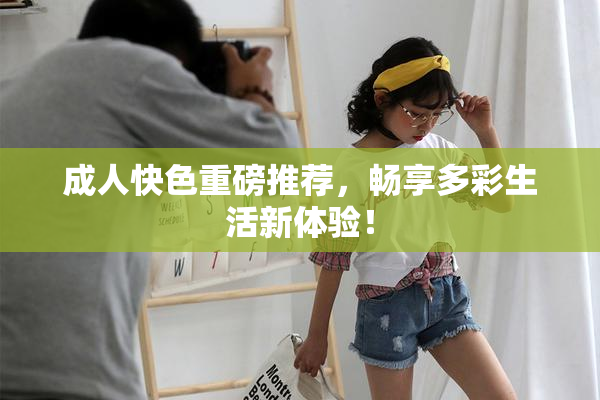 成人快色重磅推荐，畅享多彩生活新体验！