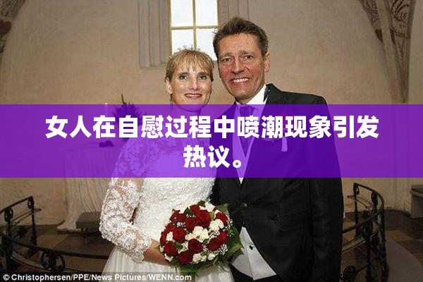 女人在自慰过程中喷潮现象引发热议。