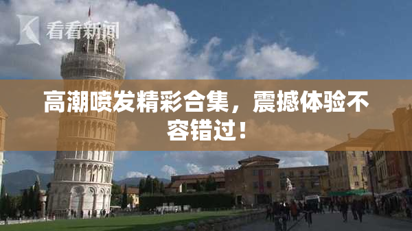 高潮喷发精彩合集，震撼体验不容错过！