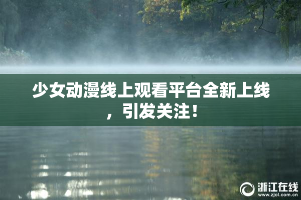 少女动漫线上观看平台全新上线，引发关注！