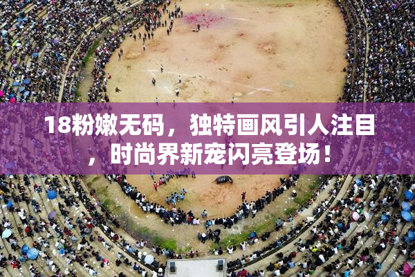 18粉嫩无码，独特画风引人注目，时尚界新宠闪亮登场！