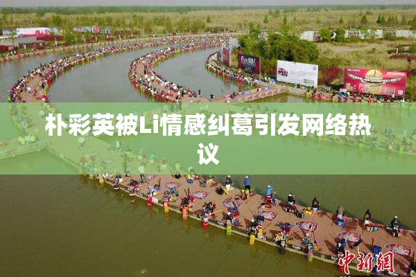 朴彩英被Li情感纠葛引发网络热议