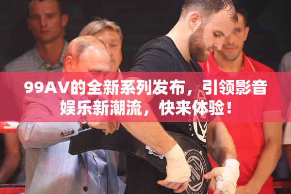 99AV的全新系列发布，引领影音娱乐新潮流，快来体验！