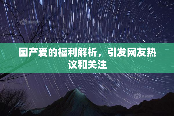 国产爱的福利解析，引发网友热议和关注