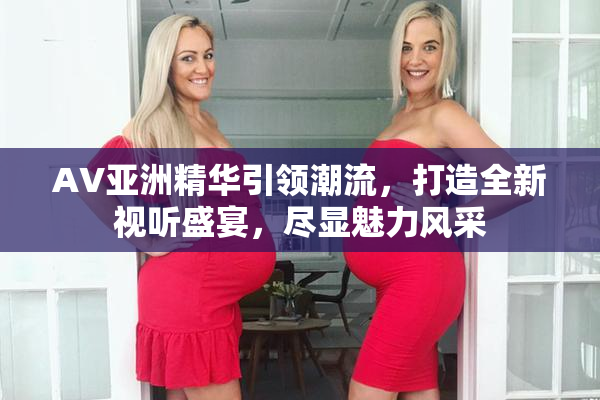 AV亚洲精华引领潮流，打造全新视听盛宴，尽显魅力风采