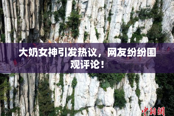大奶女神引发热议，网友纷纷围观评论！