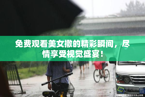 免费观看美女撒的精彩瞬间，尽情享受视觉盛宴！