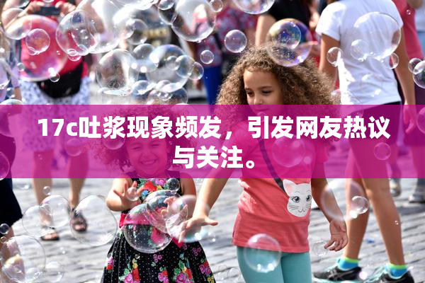 17c吐浆现象频发，引发网友热议与关注。