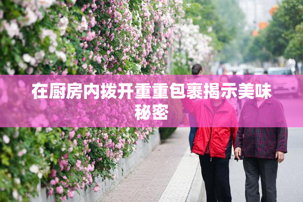 在厨房内拨开重重包裹揭示美味秘密