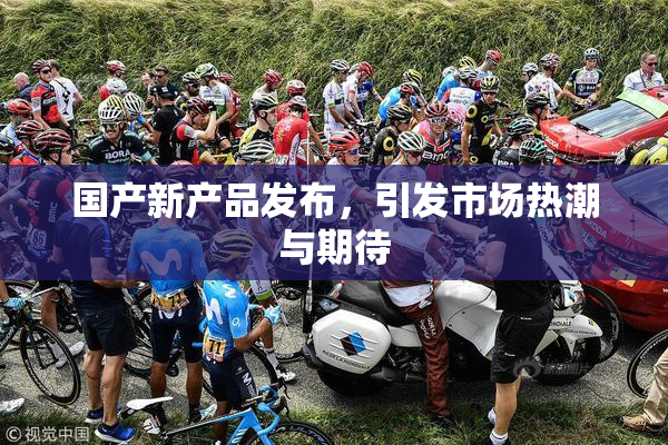 国产新产品发布，引发市场热潮与期待