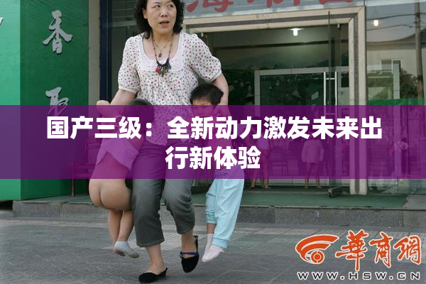 国产三级：全新动力激发未来出行新体验
