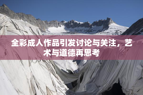 全彩成人作品引发讨论与关注，艺术与道德再思考