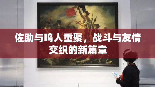 佐助与鸣人重聚，战斗与友情交织的新篇章