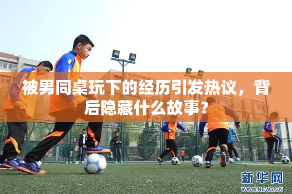 被男同桌玩下的经历引发热议，背后隐藏什么故事？