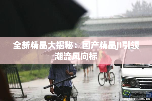全新精品大揭秘：国产精品JI引领潮流风向标