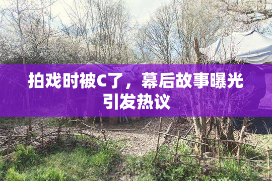 拍戏时被C了，幕后故事曝光引发热议