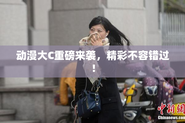 动漫大C重磅来袭，精彩不容错过！