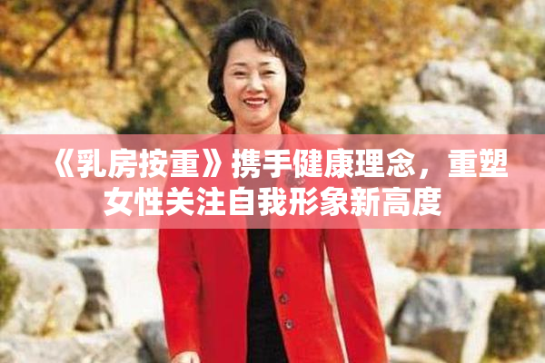 《乳房按重》携手健康理念，重塑女性关注自我形象新高度