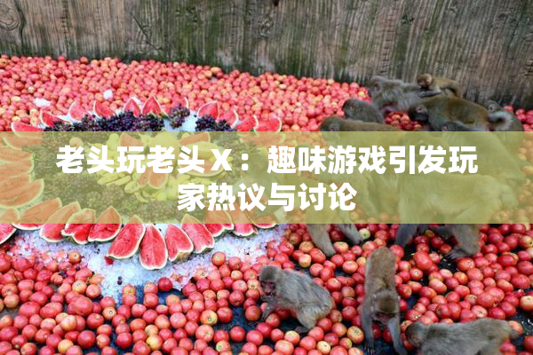 老头玩老头Ⅹ：趣味游戏引发玩家热议与讨论