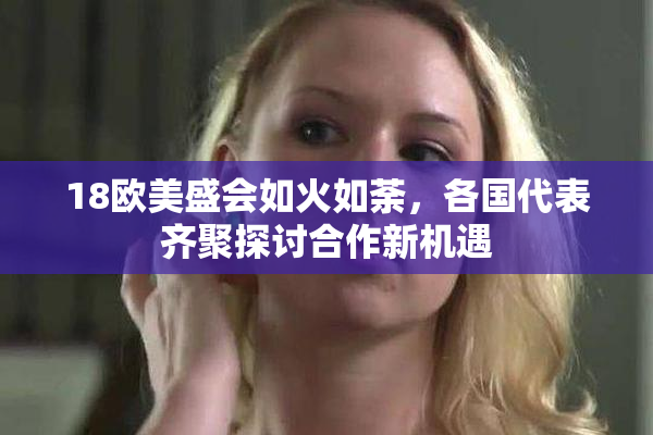18欧美盛会如火如荼，各国代表齐聚探讨合作新机遇