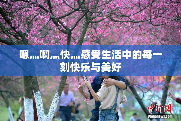 嗯灬啊灬快灬感受生活中的每一刻快乐与美好