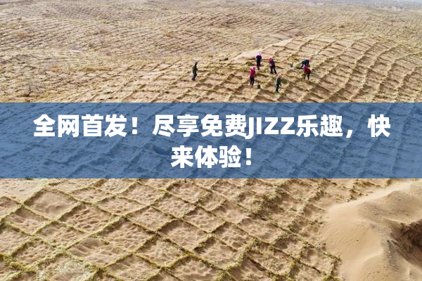 全网首发！尽享免费JIZZ乐趣，快来体验！
