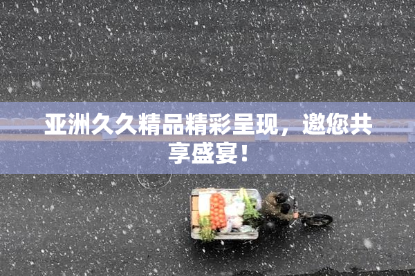 亚洲久久精品精彩呈现，邀您共享盛宴！