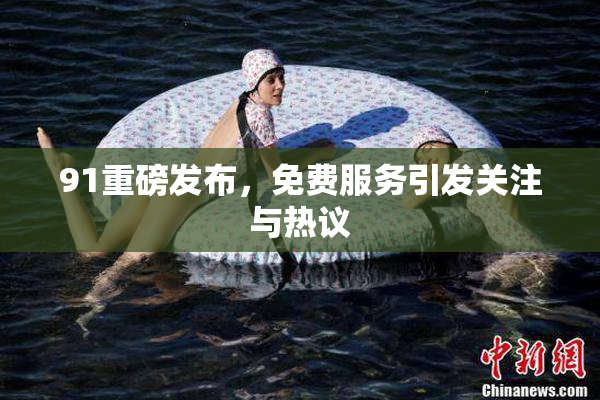 91重磅发布，免费服务引发关注与热议