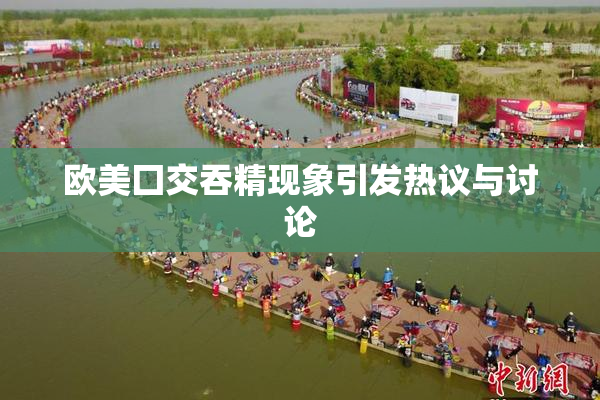 欧美囗交吞精现象引发热议与讨论