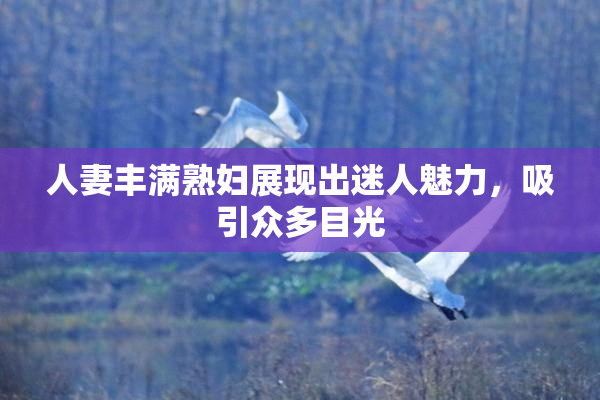 人妻丰满熟妇展现出迷人魅力，吸引众多目光