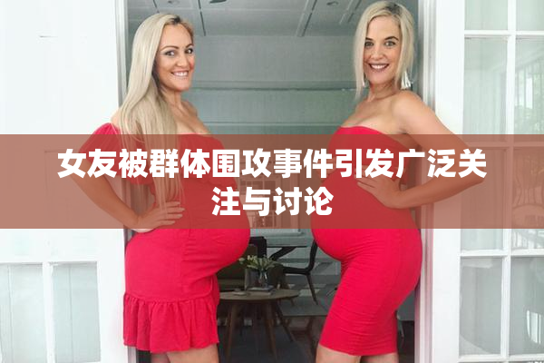 女友被群体围攻事件引发广泛关注与讨论