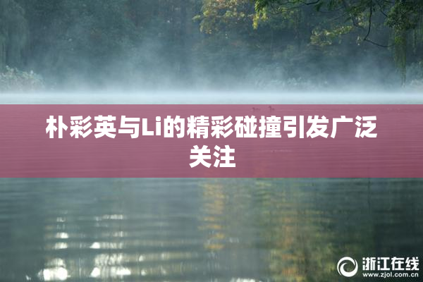 朴彩英与Li的精彩碰撞引发广泛关注