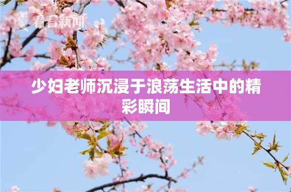 少妇老师沉浸于浪荡生活中的精彩瞬间