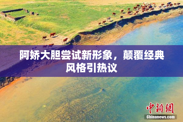 阿娇大胆尝试新形象，颠覆经典风格引热议