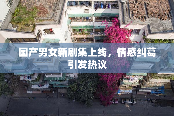 国产男女新剧集上线，情感纠葛引发热议