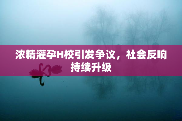浓精灌孕H校引发争议，社会反响持续升级