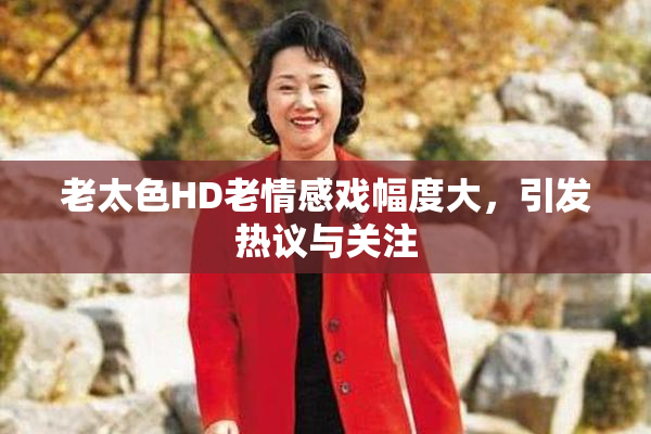 老太色HD老情感戏幅度大，引发热议与关注