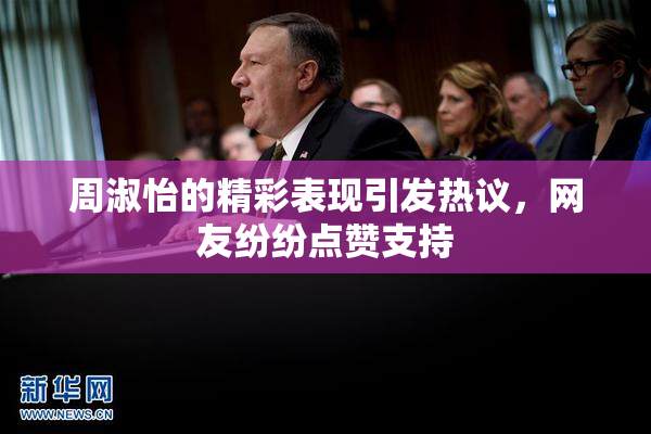 周淑怡的精彩表现引发热议，网友纷纷点赞支持
