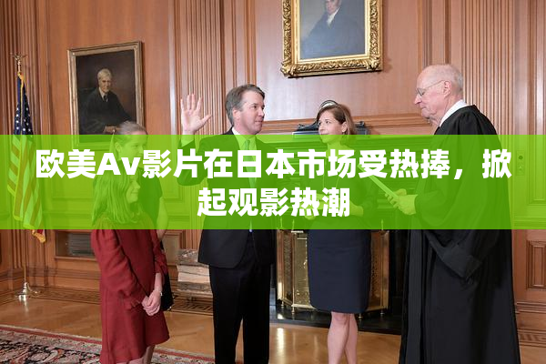 欧美Av影片在日本市场受热捧，掀起观影热潮