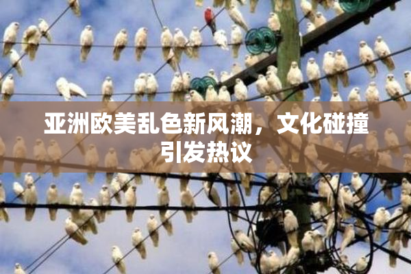 亚洲欧美乱色新风潮，文化碰撞引发热议