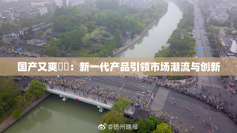 国产又爽❌‌：新一代产品引领市场潮流与创新
