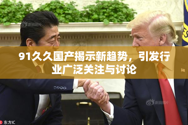 91久久国产揭示新趋势，引发行业广泛关注与讨论