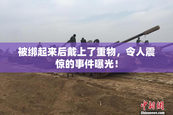 被绑起来后戴上了重物，令人震惊的事件曝光！
