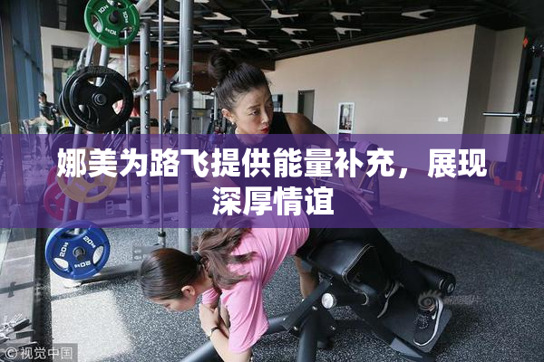 娜美为路飞提供能量补充，展现深厚情谊