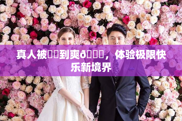 真人被❌‌到爽🔞，体验极限快乐新境界