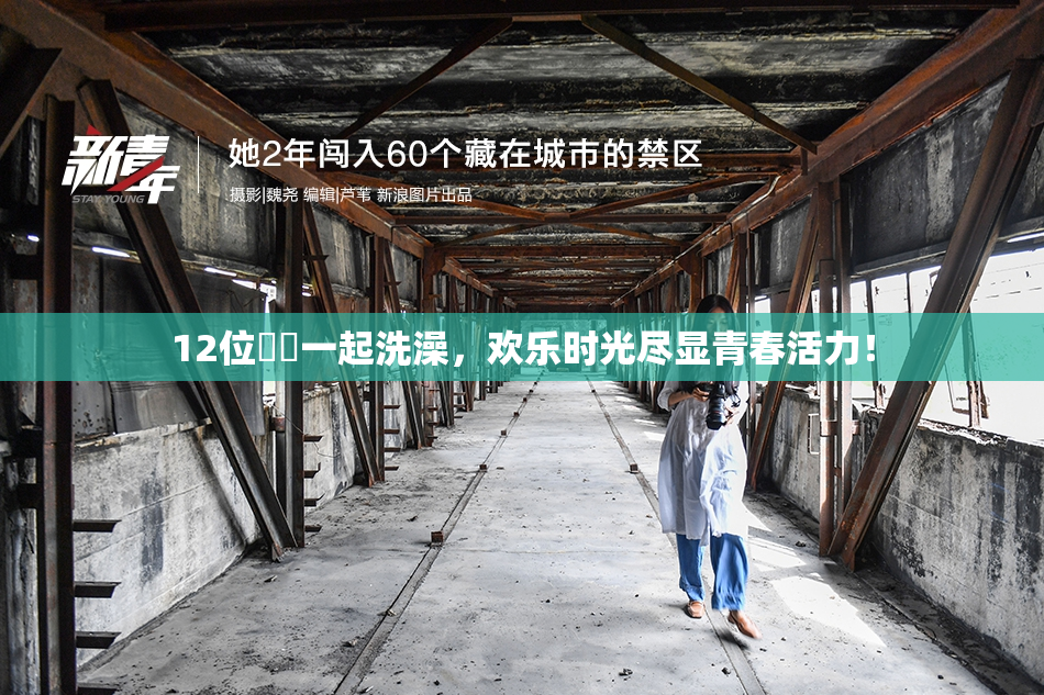 12位妺妺一起洗澡，欢乐时光尽显青春活力！