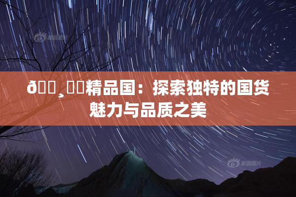 🌸‌✿精品国：探索独特的国货魅力与品质之美
