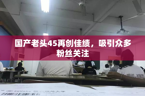 国产老头45再创佳绩，吸引众多粉丝关注