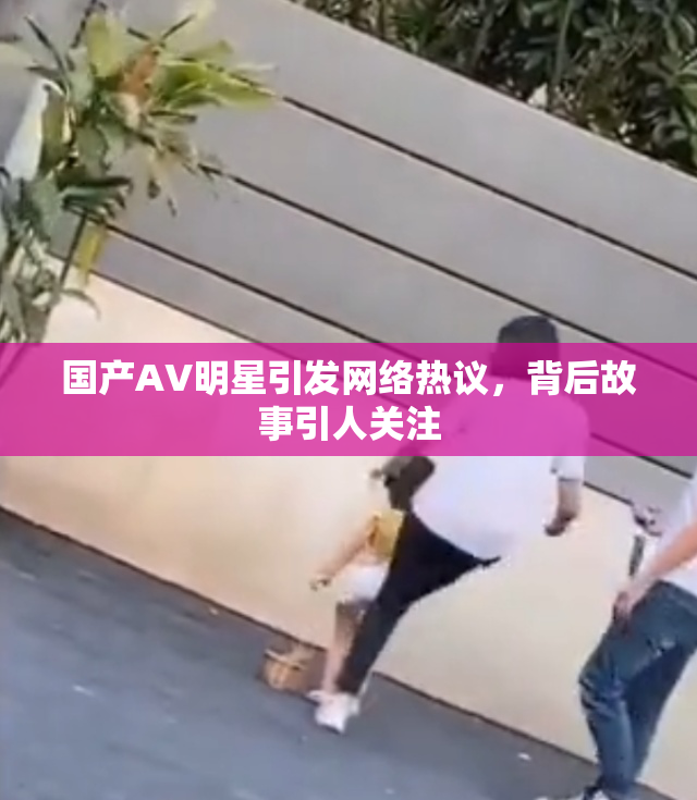 国产AV明星引发网络热议，背后故事引人关注
